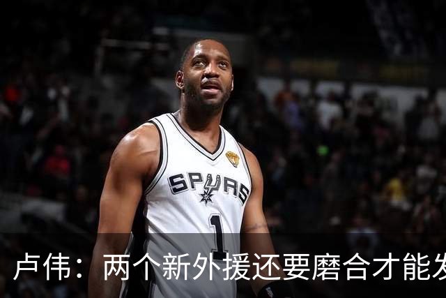 卢伟：两个新外援还要磨合才能发挥作用 表扬张镇麟拼到最后